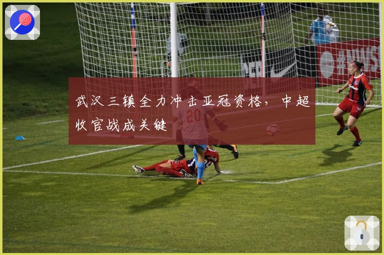 武汉三镇全力冲击亚冠资格，中超收官战成关键