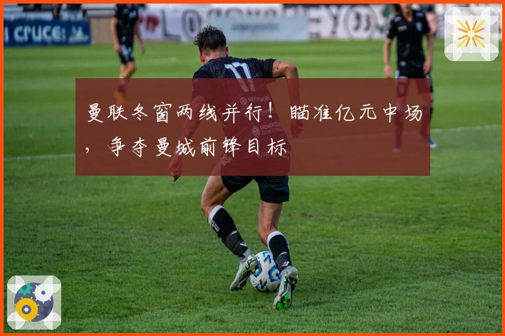 曼联冬窗两线并行！瞄准亿元中场，争夺曼城前锋目标