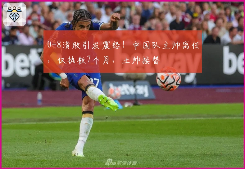 0-8溃败引发震怒！中国队主帅离任，仅执教7个月，土帅接替