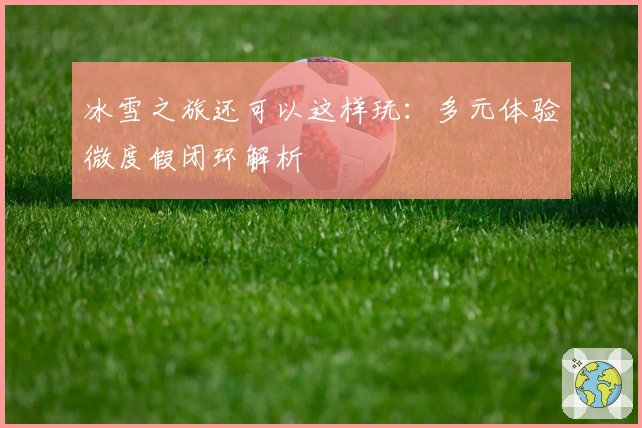 冰雪之旅还可以这样玩：多元体验微度假闭环解析