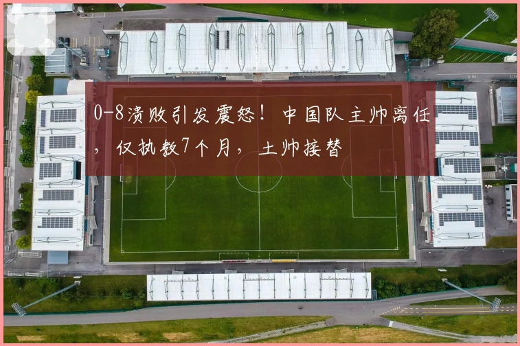 0-8溃败引发震怒！中国队主帅离任，仅执教7个月，土帅接替