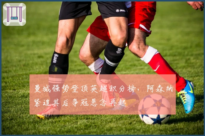 曼城强势登顶英超积分榜，阿森纳紧追其后争冠悬念再起