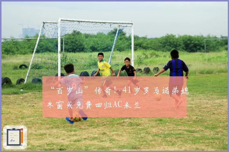 “百岁山”传奇！41岁罗马诺弟媳冬窗或免费回归AC米兰