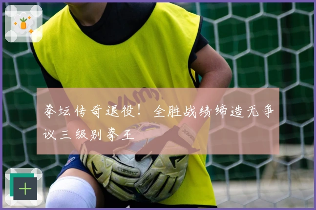 拳坛传奇退役！全胜战绩缔造无争议三级别拳王