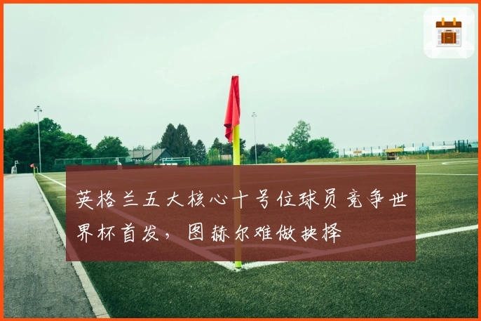 英格兰五大核心十号位球员竞争世界杯首发，图赫尔难做抉择
