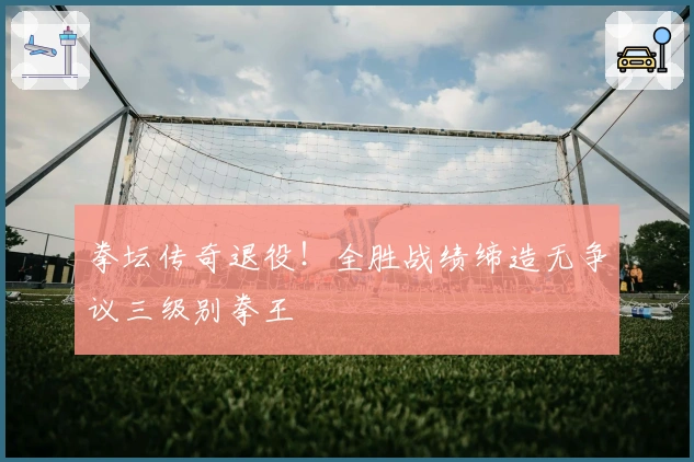 拳坛传奇退役！全胜战绩缔造无争议三级别拳王