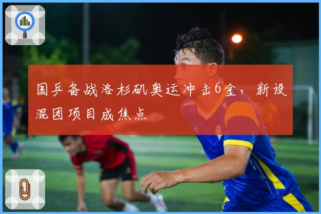 国乒备战洛杉矶奥运冲击6金，新设混团项目成焦点