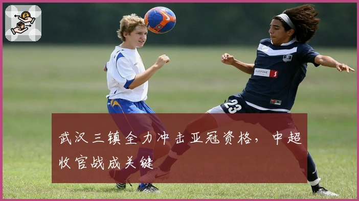 武汉三镇全力冲击亚冠资格，中超收官战成关键