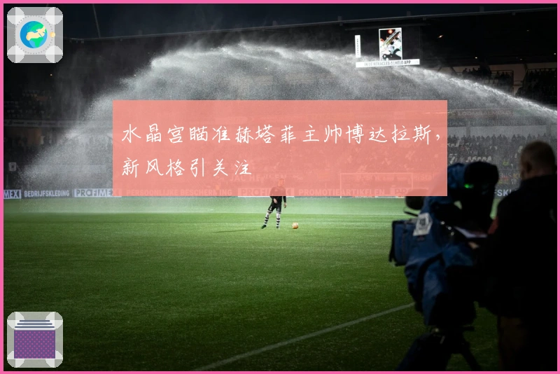 水晶宫瞄准赫塔菲主帅博达拉斯,新风格引关注