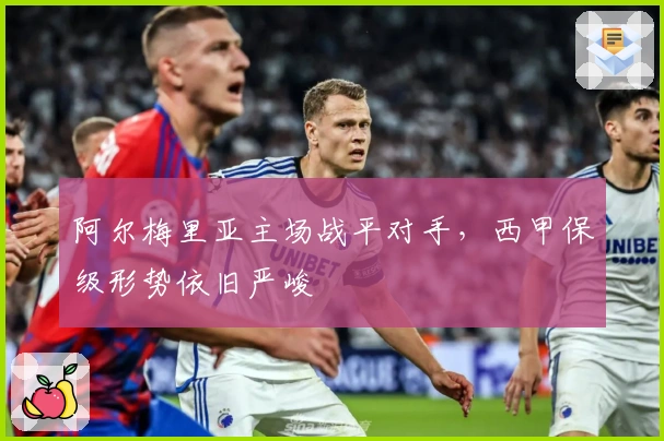 阿尔梅里亚主场战平对手，西甲保级形势依旧严峻